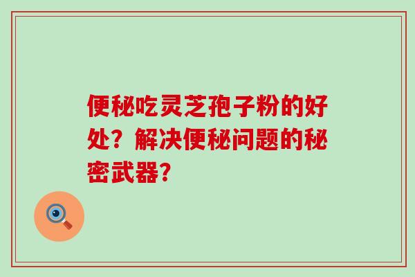 吃灵芝孢子粉的好处？解决问题的秘密武器？