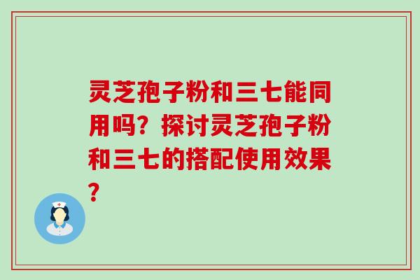 灵芝孢子粉和三七能同用吗？探讨灵芝孢子粉和三七的搭配使用效果？