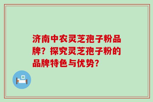 济南中农灵芝孢子粉品牌？探究灵芝孢子粉的品牌特色与优势？