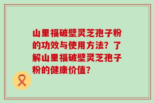 山里福破壁灵芝孢子粉的功效与使用方法？了解山里福破壁灵芝孢子粉的健康价值？