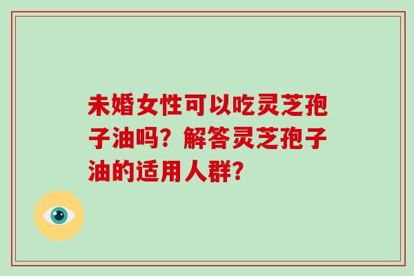 未婚女性可以吃灵芝孢子油吗？解答灵芝孢子油的适用人群？