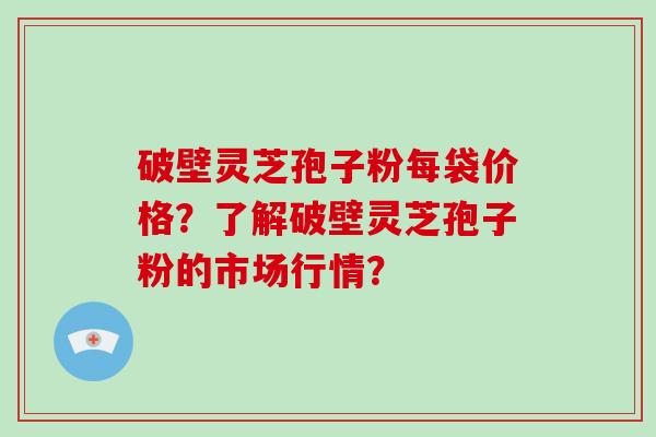 破壁灵芝孢子粉每袋价格？了解破壁灵芝孢子粉的市场行情？