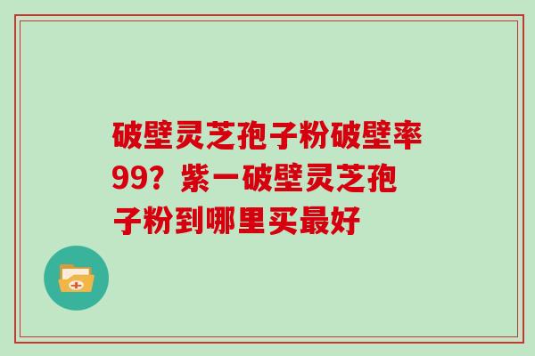 破壁灵芝孢子粉破壁率99？紫一破壁灵芝孢子粉到哪里买好