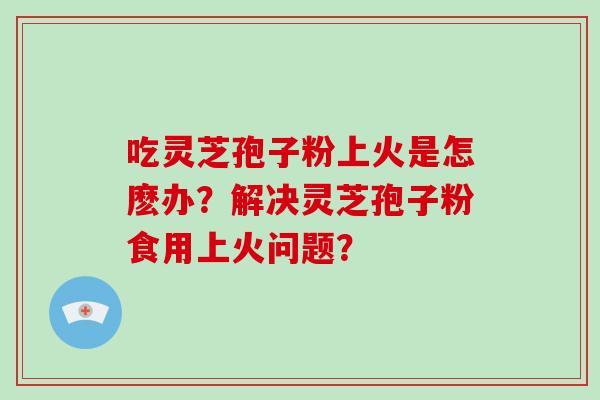 吃灵芝孢子粉上火是怎麽办？解决灵芝孢子粉食用上火问题？