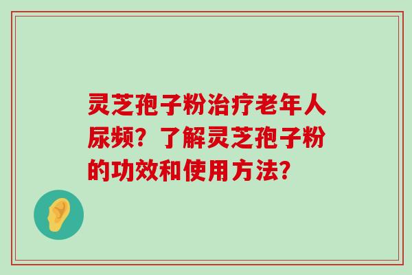 灵芝孢子粉老年人尿频？了解灵芝孢子粉的功效和使用方法？