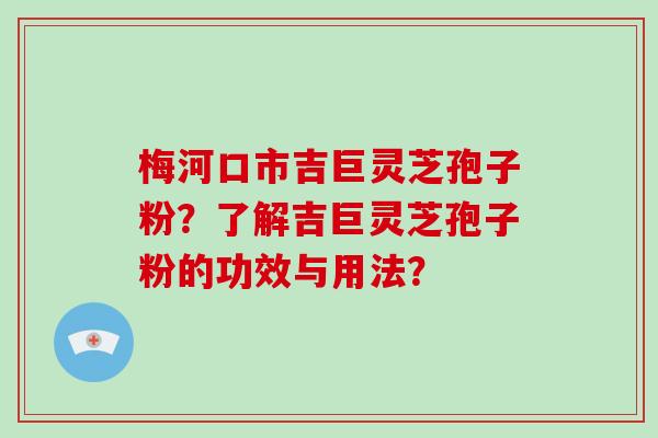 梅河口市吉巨灵芝孢子粉？了解吉巨灵芝孢子粉的功效与用法？