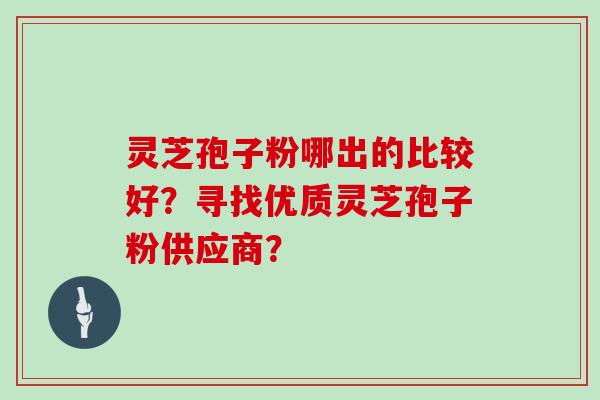 灵芝孢子粉哪出的比较好？寻找优质灵芝孢子粉供应商？