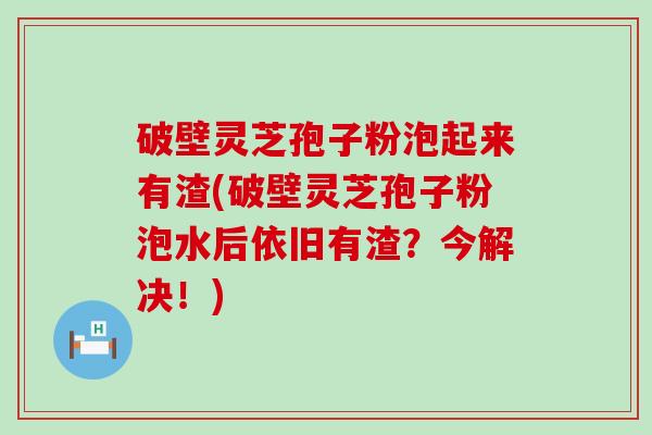 破壁灵芝孢子粉泡起来有渣(破壁灵芝孢子粉泡水后依旧有渣？今解决！)