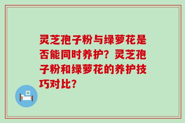 灵芝孢子粉与绿萝花是否能同时养护？灵芝孢子粉和绿萝花的养护技巧对比？