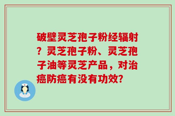 破壁灵芝孢子粉经？灵芝孢子粉、灵芝孢子油等灵芝产品，对防有没有功效？