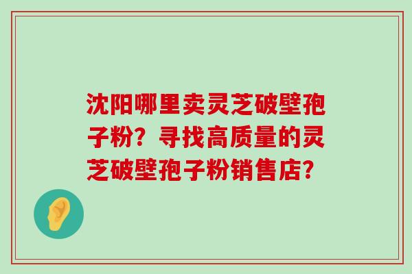 沈阳哪里卖灵芝破壁孢子粉？寻找高质量的灵芝破壁孢子粉销售店？