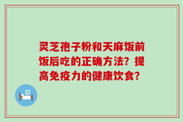 灵芝孢子粉和天麻饭前饭后吃的正确方法？提高免疫力的健康饮食？