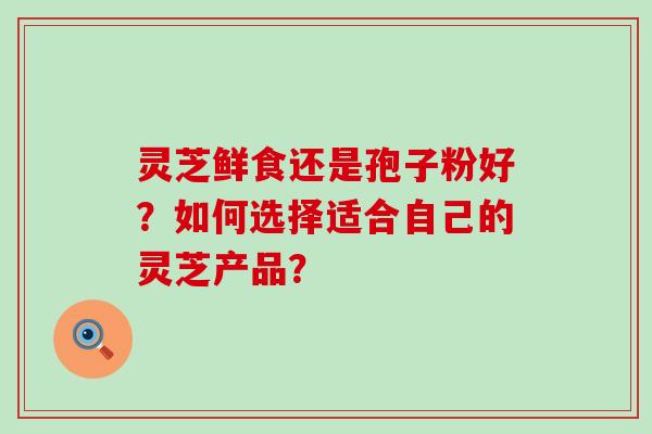 灵芝鲜食还是孢子粉好？如何选择适合自己的灵芝产品？