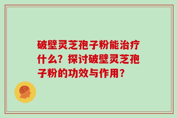 破壁灵芝孢子粉能什么？探讨破壁灵芝孢子粉的功效与作用？