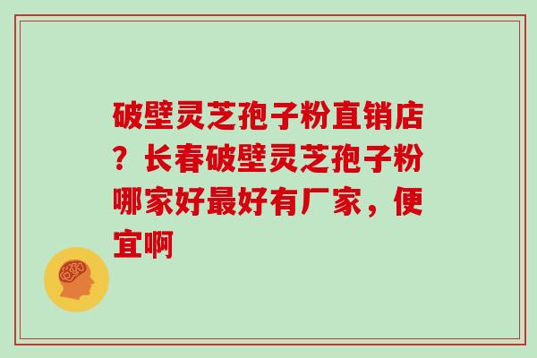 破壁灵芝孢子粉直销店？长春破壁灵芝孢子粉哪家好好有厂家，便宜啊