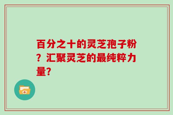 百分之十的灵芝孢子粉？汇聚灵芝的纯粹力量？