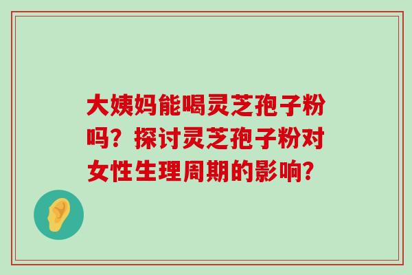 大姨妈能喝灵芝孢子粉吗？探讨灵芝孢子粉对女性生理周期的影响？