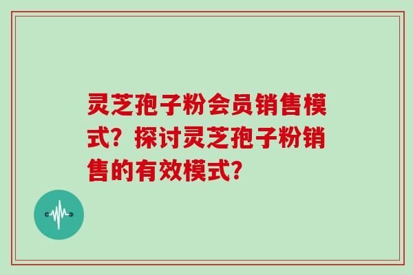 灵芝孢子粉会员销售模式？探讨灵芝孢子粉销售的有效模式？