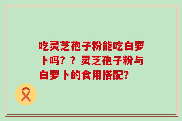 吃灵芝孢子粉能吃白萝卜吗？？灵芝孢子粉与白萝卜的食用搭配？