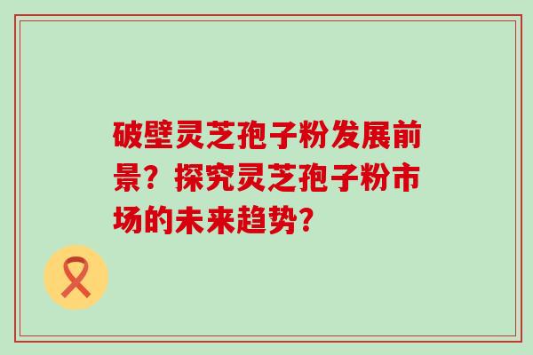 破壁灵芝孢子粉发展前景？探究灵芝孢子粉市场的未来趋势？