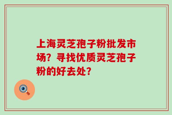 上海灵芝孢子粉批发市场？寻找优质灵芝孢子粉的好去处？