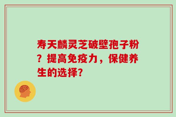 寿天麟灵芝破壁孢子粉？提高免疫力，保健养生的选择？