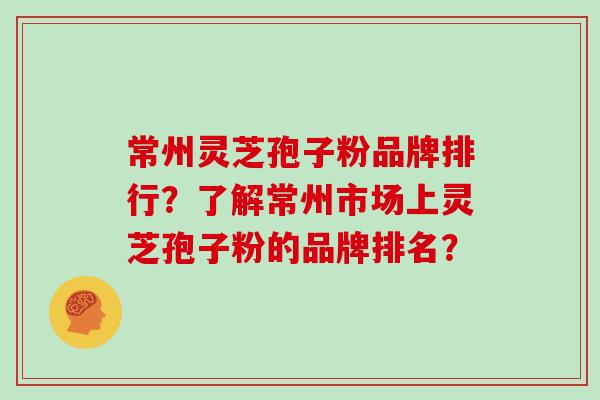 常州灵芝孢子粉品牌排行？了解常州市场上灵芝孢子粉的品牌排名？