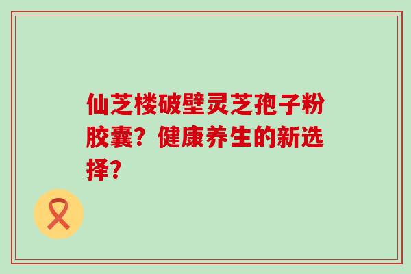 仙芝楼破壁灵芝孢子粉胶囊？健康养生的新选择？