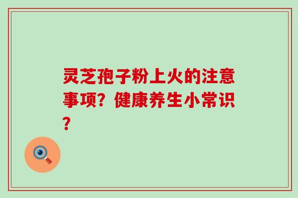 灵芝孢子粉上火的注意事项？健康养生小常识？