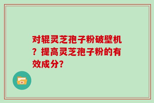 对辊灵芝孢子粉破壁机？提高灵芝孢子粉的有效成分？