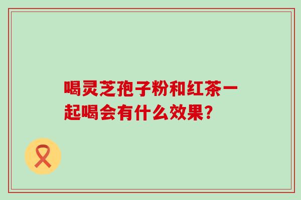 喝灵芝孢子粉和红茶一起喝会有什么效果？