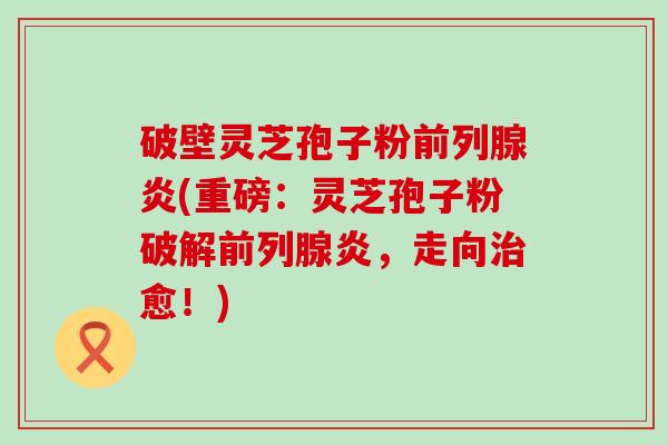 破壁灵芝孢子粉前列腺炎(重磅：灵芝孢子粉破解前列腺炎，走向愈！)