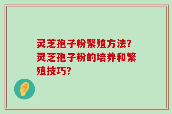 灵芝孢子粉繁殖方法？灵芝孢子粉的培养和繁殖技巧？