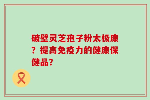 破壁灵芝孢子粉太极康？提高免疫力的健康保健品？