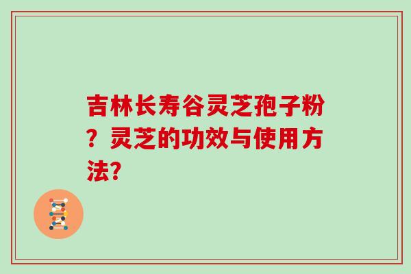 吉林长寿谷灵芝孢子粉？灵芝的功效与使用方法？