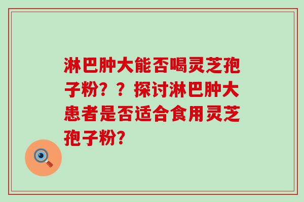 淋巴肿大能否喝灵芝孢子粉？？探讨淋巴肿大患者是否适合食用灵芝孢子粉？