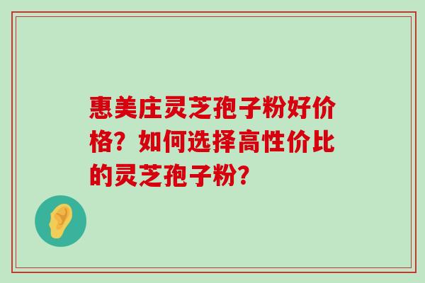 惠美庄灵芝孢子粉好价格？如何选择高性价比的灵芝孢子粉？