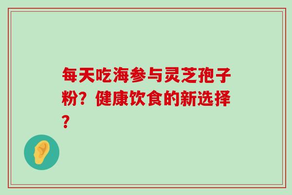 每天吃海参与灵芝孢子粉？健康饮食的新选择？