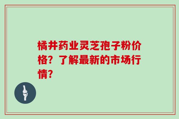 橘井药业灵芝孢子粉价格？了解新的市场行情？