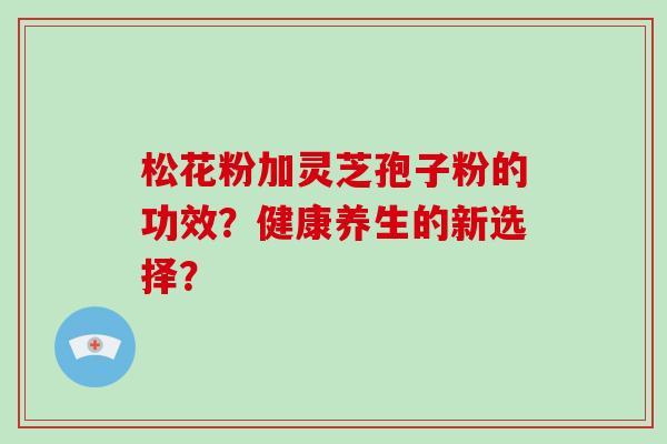 松花粉加灵芝孢子粉的功效？健康养生的新选择？