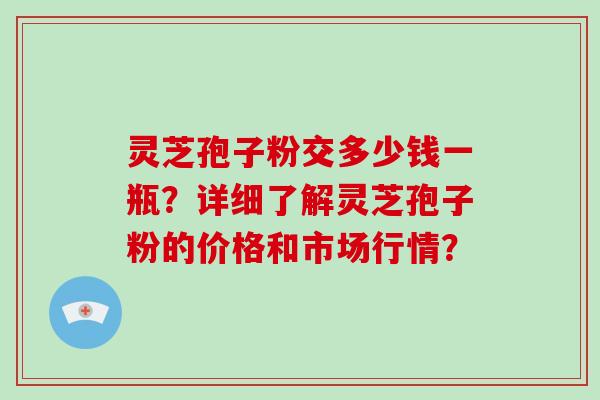 灵芝孢子粉交多少钱一瓶？详细了解灵芝孢子粉的价格和市场行情？