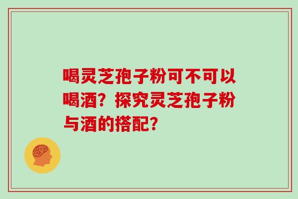 喝灵芝孢子粉可不可以喝酒？探究灵芝孢子粉与酒的搭配？