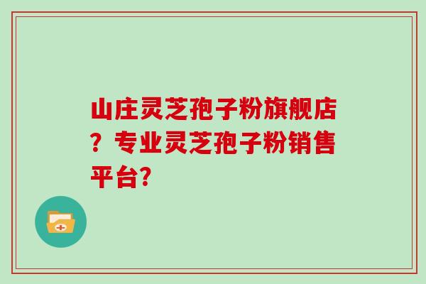 山庄灵芝孢子粉旗舰店？专业灵芝孢子粉销售平台？