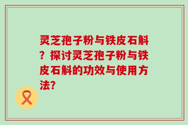 灵芝孢子粉与铁皮石斛？探讨灵芝孢子粉与铁皮石斛的功效与使用方法？