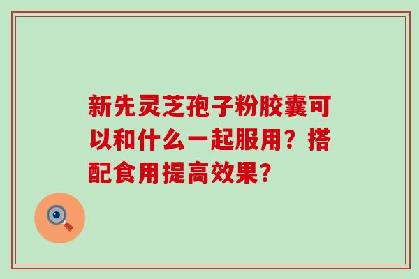 新先灵芝孢子粉胶囊可以和什么一起服用？搭配食用提高效果？