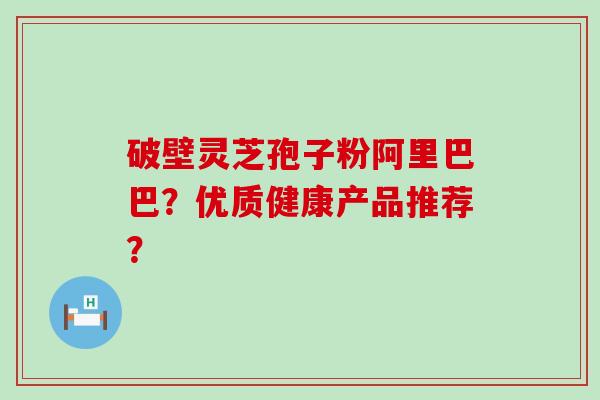 破壁灵芝孢子粉阿里巴巴？优质健康产品推荐？