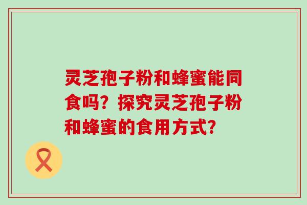 灵芝孢子粉和蜂蜜能同食吗？探究灵芝孢子粉和蜂蜜的食用方式？