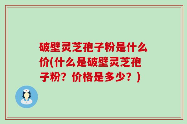 破壁灵芝孢子粉是什么价(什么是破壁灵芝孢子粉？价格是多少？)