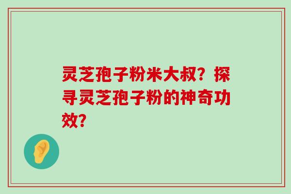 灵芝孢子粉米大叔？探寻灵芝孢子粉的神奇功效？