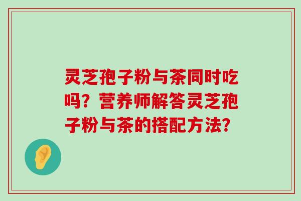 灵芝孢子粉与茶同时吃吗？营养师解答灵芝孢子粉与茶的搭配方法？